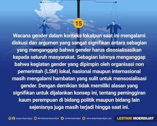 15
Rerielestarimoerdijatlestarimoerdijat rerieLmoerdijat www.lestarimoerdijat.com
Wacana gender dalam konteks lokalpun saat ini mengalami
diskusi dan argumen yang sangat signiﬁkan antara sebagian
yang menganggap bahwa gender harus disosialisasikan
kepada seluruh masyarakat. Sebagian lainnya menganggap
bahwa kegiatan gender yang dipimpin oleh organisasi non
pemerintah (LSM) lokal, nasional maupun internasional
masih mengalami hambatan yang sulit untuk mensosialisasi
gender. Dengan demikian tidak memiliki alasan yang
signiﬁkan untuk dijalankan konsep ini, tentang peminggiran
kaum perempuan di bidang politik maupun bidang lain
sejenisnya juga masih terjadi hingga saat ini.
LESTARI MOERDIJAT
 