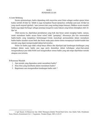 BAB I
PENDAHULUAN
A.Latar Belakang
Secara epistemologis, hadits dipandang oleh mayoritas umat Islam sebagai sumber ajaran Islam
kedua setelah Al-Qur‟an. Sebab ia juga merupakan bayan (penjelas), terhadap ayat-ayat Al-Qur‟an
yang masih mujmal (global), „aam (umum) dan yang mutlaq (tanpa batasan). Bahkan secara mandiri
hadits juga dapat berfungsi sebagai penetap (muqarrir) suatu hukum yang belum ditetapkan oleh AlQur‟an.
Oleh karena itu, diperlukan pemahaman yang baik dan benar untuk mengkaji hadits. namun,
untuk memahami hadits secara benar relatif tidak “gampang”, khususnya jika kita menemukan
hadits-hadits yang tampaknya bertentangan1.Untuk menyikapi permasalahan dalam memahami
hadits-hadits tersebut secara baik dan benar maka para ulama-ulama mempunyai kaidah-kaidah dan
metode yang dapat mempermudah dalam hal tersebut.
Selain itu hadits juga tidak cukup hanya dibaca dan dipelajari,tapi kandungan-kandungan yang
terdapat dalam suatu hadits pun juga perlu diamalkan dalam kehidupan sehari-hari,untuk
mengamalkanya pun tidak boleh asal mengamalkan semua hadits yang ada tetapi diperlukan metode
ataupun cara tertentu.

B.Rumusan Masalah
1. Apa metode yang digunakan untuk memahami hadits?
2. Ilmu-ilmu yang membantu dalam memahami hadits?
3. Bagaimana cara mengamalkan kandungan hadits nabi ?

1 Agil Husain Al-Munawwar dan Abdul Mustaqim,Asbabul Wurud:Studi Kritis Atas Hadits Nabi, Pendekatan
Sosio, Historis, Kontekstual (Cet.1 ; Yogyakarta : Pustaka Pelajar, 2001), h.24-25

 