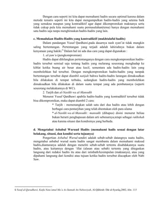 Dengan cara seperti ini kita dapat memahami hadits secara optimal karena dalam
metode tematis seperti ini kita dapat mengumpulkan hadits-hadits yang setema baik
yang semakna maupun yang kontradiktif agar dapat dikompromikan maknanya serta
tidak cukup pula kita memahami suatu permasalahan(tema) hanya dengan memahami
satu hadits saja tanpa menghiraukan hadits-hadits yang lain.
c. Memadukan Hadits-Hadits yang kontradiktif (mukhtalaful hadits)
Dalam pandangan Yusuf Qardhawi,pada dasarnya nash syari‟at tidak mungkin
saling bertentangan. Pertentangan yang terjadi adalah lahiriahnya bukan dalam
kenyataan yang hakiki.6 Dalam hal ini ada dua cara yang dapat digunakan :
1. al-jam‟u (pengkompromian)
Hadits dapat dihilangkan pertentanganya dengan cara mengkompromikan haditshadits tersebut semisal saja tentang hadits yang melarang seseorang menghadap ke
kiblat ketika buang air besar atau kecil, sementara ada hadits-hadits lain yang
membolehkan hal tersebut. Dengan mengkompromikan hadits-hadits yang tampak
bertentangan tersebut dapat diambil natijah bahwa hadits-hadits larangan dimaksudkan
bila dilakukan di tempat terbuka, sedangkan hadits-hadits yang membolehkan
dimaksudkan bila dilakukan di dalam suatu tempat yang ada pembatasnya (seperti
seseorang melakukannya di WC).
2. Tarjih dan al-Nasikh wa al-Mansukh
Menurut Yusuf Qardhawi apabila hadits-hadits yang kontradiktif tersebut tidak
bisa dikompromikan, maka dapat diambil 2 cara:
* Tarjih : memenangkan salah satu dari dua hadits atau lebih dengan
berbagai cara pentarjihan yang telah ditentukan oleh para ulama
* al-Nasikh wa al-Mansukh : mansukh (dihapus) disini menurut beliau
bukan berarti penghapusan dalam arti sebenarnya,tetapi sebagai rukhshah
atau karena situasi dan kondisinya yang berbeda.
d. Mengetahui Asbabul Wuruud Hadits (memahami hadis sesuai dengan latar
belakang, situasi, dan kondisi serta tujuanya)
Pengertian Asbabul Wurud sendiri adalah sebab-sebab datangnya suatu hadits,
mengetahui asbabul wurud suatu hadits sangat membantu dalam memahami maksud
hadits,diantaranya adalah dengan meneliti sebab-sebab tertentu disabdakannya suatu
hadits, atau kaitannya dengan „illat (alasan atau sebab) tertentu yang ditegaskan
langsung dari redaksi hadits itu atau dari istinbath/kesimpulan (maknanya), atau yang
dipahami langsung dari kondisi atau tujuan ketika hadits tersebut diucapkan oleh Nabi
Saw.

6 Yusuf al-Qaradhawi, Kaifa Nata‟amal Ma‟a As-Sunnah An-Nabawiyah, Al-Qâhirah: Dâr al-Syurûq,2002, hlm. 113

 