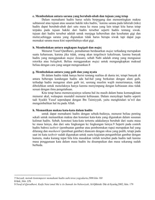 e. Membedakan antara sarana yang berubah-ubah dan tujuan yang tetap
Dalam memahami hadits harus selalu berpegang dan mementingkan makna
subtansial atau tujuan atau sasaran hakiki teks hadits,7 karena sarana pada lahiriah (teks)
hadits dapat berubah-ubah dari satu masa ke masa yang lain tetapi kita harus tetap
terpaku pada tujuan hakiki dari hadits tersebut seperti hadits tentang siwak.
tujuan dari hadits tersebut adalah untuk menjaga kebersihan dan kesehatan gigi dan
mulut,sehingga sarana yang digunakan tidak harus berupa siwak tapi dapat juga
memakai sarana masa kini sepertihalnya sikat gigi.
h. Membedakan antara ungkapan haqiqah dan majaz
Menurut Yusuf Qardhawi, pemahaman berdasarkan majaz terkadang merupakan
suatu keharusan, karena jika tidak, orang akan tergelincir kekeliruan, karena banyak
hadits yang menggunakan majaz (kiasan), sebab Nabi adalah orang yang menguasai
retorika atau balaghoh, Beliau menggunakan majaz untuk mengungkapkan maksud
beliau dengan cara yang sangat mengesankan.8
g. Membedakan antara yang gaib dan yang nyata
Di dalam hadits tidak hanya berisi tentang realitas di dunia ini, tetapi banyak di
antara beberapa kandungan hadits ada hal-hal yang berkaitan dengan alam gaib,
terhadap hadits mengenai alam gaib ini, seorang muslim wajib menerimanya, tidak
dibolehkan untuk menolaknya hanya karena menyimpang dengan kebiasaan atau tidak
sesuai dengan ilmu pengetahuan.
Kita tetap harus memercayainya selama hal itu masih dalam batas kemungkinan
menurut akal, walaupun mustahil menurut kebiasaan. Dalam menyikapi hadits seperti
tadi Syaikh Yusuf sependapat dengan Ibn Taimiyyah, yaitu menghindari ta‟wil dan
mengembalikan hal itu pada Allah.
h. Memastikan makna kata-kata dalam hadits
untuk dapat memahami hadits dengan sebaik-baiknya, menurut beliau penting
sekali untuk memastikan makna dan konotasi kata-kata yang digunakan dalam susunan
kalimat hadits. Sebab, konotasi kata-kata tertentu adakalanya berubah dari suatu masa
ke masa lainya, dan dari satu lingkungan ke lingkungan lainya.9 Seperti pada contoh
hadits bahwa tashwir (pembuatan gambar atau pembentukan rupa) merupakan hal yang
dilarang dan mushawir (pembuat gambar) diancam dengan siksa yang pedih, tetapi pada
saat ini kata tashwir sudah digunakan untuk suatu kegiatan pengambilan gambar dengan
kamera, maka kurang tepat bila kita masukkan istilah tersebut pada hadits tadi karena
masa penggunaan kata dalam masa hadits itu disampaikan dan masa sekarang sudah
berbeda.

7 Suryadi, metode kontemporer memahami hadits nabi.teras:yogyakarta,2008.hlm 168
8 Ibid., hlm. 175
9 Yusuf al-Qaradhawi, Kaifa Nata‟amal Ma‟a As-Sunnah An-Nabawiyah, Al-Qâhirah: Dâr al-Syurûq,2002, hlm. 179

 