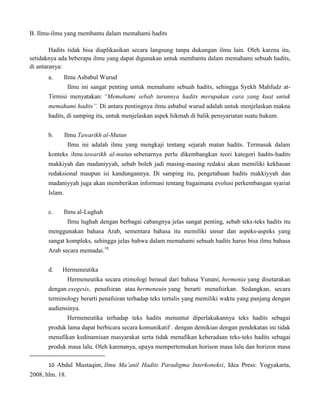 B. Ilmu-ilmu yang membantu dalam memahami hadits
Hadits tidak bisa diaplikasikan secara langsung tanpa dukungan ilmu lain. Oleh karena itu,
setidaknya ada beberapa ilmu yang dapat digunakan untuk membantu dalam memahami sebuah hadits,
di antaranya:
a.

Ilmu Asbabul Wurud
Ilmu ini sangat penting untuk memahami sebuah hadits, sehingga Syekh Mahfudz at-

Tirmisi menyatakan: “Memahami sebab turunnya hadits merupakan cara yang kuat untuk
memahami hadits”. Di antara pentingnya ilmu asbabul wurud adalah untuk menjelaskan makna
hadits, di samping itu, untuk menjelaskan aspek hikmah di balik pensyariatan suatu hukum.
b.

Ilmu Tawarikh al-Mutun
Ilmu ini adalah ilmu yang mengkaji tentang sejarah matan hadits. Termasuk dalam

konteks ilmu tawarikh al-mutun sebenarnya perlu dikembangkan teori kategori hadits-hadits
makkiyah dan madaniyyah, sebab boleh jadi masing-masing redaksi akan memiliki kekhasan
redaksional maupun isi kandungannya. Di samping itu, pengetahuan hadits makkiyyah dan
madaniyyah juga akan memberikan informasi tentang bagaimana evolusi perkembangan syariat
Islam.
c.

Ilmu al-Lughah
Ilmu lughah dengan berbagai cabangnya jelas sangat penting, sebab teks-teks hadits itu

menggunakan bahasa Arab, sementara bahasa itu memiliki unsur dan aspeks-aspeks yang
sangat kompleks, sehingga jelas bahwa dalam memahami sebuah hadits harus bisa ilmu bahasa
Arab secara memadai.10
d.

Hermeneutika
Hermeneutika secara etimologi berasal dari bahasa Yunani, hermenia yang disetarakan

dengan exegesis, penafsiran atau hermeneuin yang berarti menafsirkan. Sedangkan, secara
terminology berarti penafsiran terhadap teks tertulis yang memiliki waktu yang panjang dengan
audiensinya.
Hermeneutika terhadap teks hadits menuntut diperlakukannya teks hadits sebagai
produk lama dapat berbicara secara komunikatif . dengan demikian dengan pendekatan ini tidak
menafikan kedinamisan masyarakat serta tidak menafikan keberadaan teks-teks hadits sebagai
produk masa lalu. Oleh karenanya, upaya mempertemukan horison masa lalu dan horizon masa
10 Abdul Mustaqim, Ilmu Ma‟anil Hadits Paradigma Interkoneksi, Idea Press: Yogyakarta,

2008, hlm. 18.

 