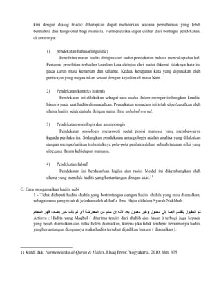 kini dengan dialog triadic diharapkan dapat melahirkan wacana pemahaman yang lebih
bermakna dan fungsional bagi manusia. Hermeneutika dapat dilihat dari berbagai pendekatan,
di antaranya:
1)

pendekatan bahasa(linguistic)
Penelitian matan hadits ditinjau dari sudut pendekatan bahasa mencakup dua hal.

Pertama, penelitian terhadap keaslian kata ditinjau dari sudut dikenal tidaknya kata itu
pada kurun masa kenabian dan sahabat. Kedua, ketepatan kata yang digunakan oleh
periwayat yang meyakinkan sesuai dengan kejadian di masa Nabi.
2)

Pendekatan konteks historis
Pendekatan ini dilakukan sebagai satu usaha dalam mempertimbangkan kondisi

historis pada saat hadits dimunculkan. Pendekatan semacam ini telah diperkenalkan oleh
ulama hadits sejak dahulu dengan nama ilmu asbabul wurud.
3)

Pendekatan sosiologis dan antropologis
Pendekatan sosiologis menyoroti sudut posisi manusia yang membawanya

kepada perilaku itu. Sedangkan pendekatan antropologis adalah analisa yang dilakukan
dengan memperhatikan terbentuknya pola-pola perilaku dalam sebuah tatanan nilai yang
dipegang dalam kehidupan manusia.
4)

Pendekatan falsafi
Pendekatan ini berdasarkan logika dan rasio. Model ini dikembangkan oleh

ulama yang menolak hadits yang bertentangan dengan akal.11
C. Cara mengamalkan hadits nabi
1 - Tidak didapati hadits shahih yang bertentangan dengan hadits shahih yang mau diamalkan,
sebagaimana yang telah di jelaskan oleh al-hafiz Ibnu Hajar didalam Syarah Nukhbah:

Artinya : Hadits yang Maqbul ( diterima terdiri dari shahih dan hasan ) terbagi juga kepada
yang boleh diamalkan dan tidak boleh diamalkan, karena jika tidak terdapat bersamanya hadits
yangbertentangan dengannya maka hadits tersebut dijadikan hukum ( diamalkan ).

11 Kurdi dkk, Hermeneutika al-Quran & Hadits, Elsaq Press: Yogyakarta, 2010, hlm. 375

 