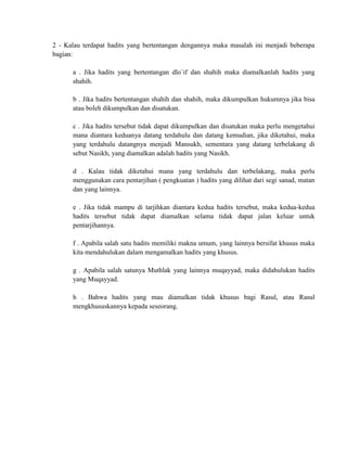 2 - Kalau terdapat hadits yang bertentangan dengannya maka masalah ini menjadi beberapa
bagian:
a . Jika hadits yang bertentangan dlo`if dan shahih maka diamalkanlah hadits yang
shahih.
b . Jika hadits bertentangan shahih dan shahih, maka dikumpulkan hukumnya jika bisa
atau boleh dikumpulkan dan disatukan.
c . Jika hadits tersebut tidak dapat dikumpulkan dan disatukan maka perlu mengetahui
mana diantara keduanya datang terdahulu dan datang kemudian, jika diketahui, maka
yang terdahulu datangnya menjadi Mansukh, sementara yang datang terbelakang di
sebut Nasikh, yang diamalkan adalah hadits yang Nasikh.
d . Kalau tidak diketahui mana yang terdahulu dan terbelakang, maka perlu
menggunakan cara pentarjihan ( pengkuatan ) hadits yang dilihat dari segi sanad, matan
dan yang lainnya.
e . Jika tidak mampu di tarjihkan diantara kedua hadits tersebut, maka kedua-kedua
hadits tersebut tidak dapat diamalkan selama tidak dapat jalan keluar untuk
pentarjihannya.
f . Apabila salah satu hadits memiliki makna umum, yang lainnya bersifat khusus maka
kita mendahulukan dalam mengamalkan hadits yang khusus.
g . Apabila salah satunya Muthlak yang lainnya muqayyad, maka didahulukan hadits
yang Muqayyad.
h . Bahwa hadits yang mau diamalkan tidak khusus bagi Rasul, atau Rasul
mengkhususkannya kepada seseorang.

 