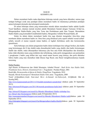 BAB III
KESIMPULAN
Dalam memahami hadits maka diperlukan beberapa metode yang harus diketahui, namun juga
terdapat berbagai corak atau pendapat dalam memahami hadits ini diantaranya perbedaan pendapat
antara kelompok tekstualis dan kelompok kontekstualis
Di antara beberapa ulama yang menawarkan metode dalam memahami hadits adalah Syaikh
Yusuf Qardhawi, diantara metode tersebut adalah Memahami Sunnah dengan Tuntunan Al-Qur‟an,
Mengumpulkan Hadits-Hadits yang Satu Tema dan Pembahasan pada Satu Tempat, Memadukan
Hadits-Hadits yang kontradiktif (mukhtalaful hadits), Mengetahui Asbabul Wuruud Hadits, dll
Selain itu dalam dalam memahami hadits kita juga dituntut mengetahui ilmu-ilmu yang
membantu dalam memahami hadits ini. Ilmu-ilmu yang dimaksud yaitu seperti asbabul wurud (sebabsebab), tawarih al mutun (sejarah matan hadits), al lughah (berbahasa arab) dan hermeneutika
(penafsiran).
Serta beberapa cara dalam pengamalan hadits dalam kehidupan kita sebagai berikut; jika hadits
yang bertentangan dlo`if dan shahih maka diamalkanlah hadits yang shahih, jika hadits bertentangan
shahih dan shahih, maka dikumpulkan hukumnya jika bisa atau boleh dikumpulkan dan disatukan,
kalau tidak diketahui mana yang terdahulu dan terbelakang, maka perlu menggunakan cara pentarjihan
( pengkuatan ) hadits yang dilihat dari segi sanad matan beserta yang lainnya, dan perlu diketahui
bahwa hadits yang mau diamalkan tidak khusus bagi Rasul, atau Rasul mengkhususkannya kepada
seseorang.
Daftar Pustaka:
Agil Husain Al-Munawwar dan Abdul Mustaqim, Asbabul Wurud : Studi Kritis Atas Hadits Nabi,
Pendekatan Sosio, Historis, Kontekstual Cet.1 ; Yogyakarta : Pustaka Pelajar, 2001
Kurdi dkk, Hermeneutika al-Quran & Hadits, Elsaq Press: Yogyakarta, 2010
Suryadi, Metode Kontemporer Memahami Hadits Nabi, teras : Yogyakarta, 2008
Yusuf al-Qaradhawi, Kaifa Nata‟amal Ma‟a As-Sunnah An-Nabawiyah, Al-Qâhirah: Dâr alSyurûq,2002,
http://www.kajiansunnah.net/2011/11/8-kaidah-memahami-sunnah.html (diakses pada 30 September
2013)
http://abuimam30.blogspot.com/2011/06/metode-pemahaman-hadis.html (diakses pada 30 September
2013)
http://shirazy92.blogspot.com/search?q=Metode+Memahami+Hadits+terhadap+Isuisu+Aktual+dan+Kontemporer (diakses pada 30 September 2013)
http://mamanpermatahati.blogspot.com/search?q=Metode+Memahami+Hadits+nabi(diakses pada 30
September 2013)
http://allangkati.blogspot.com/search?q=Mengamalkan+hadits+Shahih(diakses pada 30 September
2013)

 
