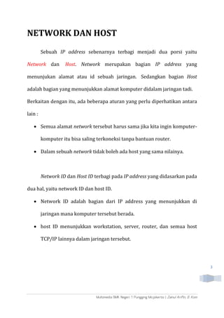3
NETWORK DAN HOST
Sebuah IP address sebenarnya terbagi menjadi dua porsi yaitu
Network dan Host. Network merupakan bagian IP address yang
menunjukan alamat atau id sebuah jaringan. Sedangkan bagian Host
adalah bagian yang menunjukkan alamat komputer didalam jaringan tadi.
Berkaitan dengan itu, ada beberapa aturan yang perlu diperhatikan antara
lain :
 Semua alamat network tersebut harus sama jika kita ingin komputer-
komputer itu bisa saling terkoneksi tanpa bantuan router.
 Dalam sebuah network tidak boleh ada host yang sama nilainya.
Network ID dan Host ID terbagi pada IP address yang didasarkan pada
dua hal, yaitu network ID dan host ID.
 Network ID adalah bagian dari IP address yang menunjukkan di
jaringan mana komputer tersebut berada.
 host ID menunjukkan workstation, server, router, dan semua host
TCP/IP lainnya dalam jaringan tersebut.
 