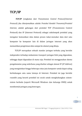 5
TCP/IP
TCP/IP (singkatan dari Transmission Control Protocol/Internet
Protocol) jika diterjemahkan adalah Protokol Kendali Transmisi/Protokol
Internet, adalah gabungan dari protokol TCP (Transmission Control
Protocol) dan IP (Internet Protocol) sebagai sekelompok protokol yang
mengatur komunikasi data dalam proses tukar-menukar data dari satu
komputer ke komputer lain di dalam jaringan internet yang akan
memastikan pengiriman data sampai ke alamat yang dituju.
TCP/IP merupakan sebuah standar jaringan terbuka yang bersifat
independen terhadap mekanisme transport jaringan fisik yang digunakan,
sehingga dapat digunakan di mana saja. Protokol ini menggunakan skema
pengalamatan yang sederhana yang disebut sebagai alamat IP (IP Address)
yang mengizinkan hingga beberapa ratus juta komputer untuk dapat saling
berhubungan satu sama lainnya di Internet. Protokol ini juga bersifat
routable yang berarti protokol ini cocok untuk menghubungkan sistem-
sistem berbeda (seperti Microsoft Windows dan keluarga UNIX) untuk
membentuk jaringan yang heterogen.
 