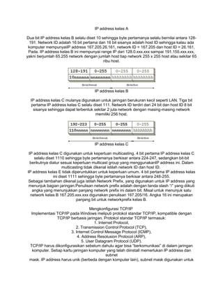IP address kelas A
Dua bit IP address kelas B selalu diset 10 sehingga byte pertamanya selalu bernilai antara 128-
191. Network ID adalah 16 bit pertama dan 16 bit sisanya adalah host ID sehingga kalau ada
komputer mempunyaiIP address 167.205.26.161, network ID = 167.205 dan host ID = 26.161.
Pada. IP address kelas B ini mempunyai range IP dari 128.0.xxx.xxx sampai 191.155.xxx.xxx,
yakni berjumlah 65.255 network dengan jumlah host tiap network 255 x 255 host atau sekitar 65
ribu host.
IP address kelas B
IP address kelas C mulanya digunakan untuk jaringan berukuran kecil seperti LAN. Tiga bit
pertama IP address kelas C selalu diset 111. Network ID terdiri dari 24 bit dan host ID 8 bit
sisanya sehingga dapat terbentuk sekitar 2 juta network dengan masing-masing network
memiliki 256 host.
IP address kelas C
IP address kelas C digunakan untuk keperluan multicasting. 4 bit pertama IP address kelas C
selalu diset 1110 sehingga byte pertamanya berkisar antara 224-247, sedangkan bit-bit
berikutnya diatur sesuai keperluan multicast group yang menggunakanIP address ini. Dalam
multicasting tidak dikenal istilah network ID dan host ID.
IP address kelas E tidak diperuntukkan untuk keperluan umum. 4 bit pertama IP address kelas
ini diset 1111 sehingga byte pertamanya berkisar antara 248-255.
Sebagai tambahan dikenal juga istilah Network Prefix, yang digunakan untuk IP address yang
menunjuk bagian jaringan.Penulisan network prefix adalah dengan tanda slash “/” yang diikuti
angka yang menunjukkan panjang network prefix ini dalam bit. Misal untuk menunjuk satu
network kelas B 167.205.xxx.xxx digunakan penulisan 167.205/16. Angka 16 ini merupakan
panjang bit untuk networkprefix kelas B.
Mengkonfigurasi TCP/IP
Implementasi TCP/IP pada Windows meliputi protokol standar TCP/IP, kompatible dengan
TCP/IP berbasis jaringan. Protokol standar TCP/IP termasuk:
1. Internet Protocol,
2. Transmission Control Protocol (TCP),
3. Internet Control Message Protocol (ICMP),
4. Address Resolusion Protocol (ARP),
5. User Datagram Protocol (UDP).
TCP/IP harus dikonfigurasikan sebelum dahulu agar bisa “berkomunikasi” di dalam jaringan
komputer. Setiap kartu jaringan komputer yang telah diinstall memerlukan IP address dan
subnet
mask. IP address harus unik (berbeda dengan komputer lain), subnet mask digunakan untuk
 