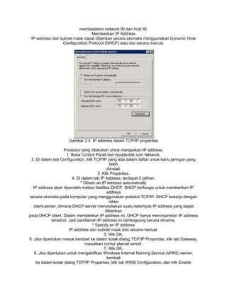 membedakan network ID dari host ID.
Memberikan IP Address
IP address dan subnet mask dapat diberikan secara otomatis menggunakan Dynamic Host
Configuration Protocol (DHCP) atau disi secara manual.
Gambar 2.4. IP address dalam TCP/IP properties
Prosedur yang dilakukan untuk mengisikan IP address:
1. Buka Control Panel dan double-klik icon Network.
2. Di dalam tab Configuration, klik TCP/IP yang ada dalam daftar untuk kartu jaringan yang
telah
diinstall.
3. Klik Properties.
4. Di dalam tab IP Address, terdapat 2 pilihan:
* Obtain an IP address automatically
IP address akan diperoleh melalui fasilitas DHCP. DHCP berfungsi untuk memberikan IP
address
secara otomatis pada komputer yang menggunakan protokol TCP/IP. DHCP bekerja dengan
relasi
client-server, dimana DHCP server menyediakan suatu kelompok IP address yang dapat
diberikan
pada DHCP client. Dalam memberikan IP address ini, DHCP hanya meminjamkan IP address
tersebut. Jadi pemberian IP address ini berlangsung secara dinamis.
* Specify an IP address
IP address dan subnet mask diisi secara manual.
5. Klik OK.
6. Jika diperlukan masuk kembali ke dalam kotak dialog TCP/IP Properties, klik tab Gateway,
masukkan nomor alamat server.
7. Klik OK.
8. Jika diperlukan untuk mengaktifkan Windows Internet Naming Service (WINS) server,
kembali
ke dalam kotak dialog TCP/IP Properties, klik tab WINS Configuration, dan klik Enable
 