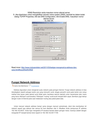 WINS Resolution serta masukan nomor alamat server.
9. Jika diperlukan untuk mengaktifkan domain name system (DNS), kembali ke dalam kotak
dialog TCP/IP Properties, klik tab DNS Configuration, klik Enable DNS, masukkan nomor
alamat server.
10. Klik OK.
Read more: http://www.indosandster.net/2011/03/belajar-mengenal-ip-address-dan-
cara.html#ixzz2KkeWcRDZ
Fungsi Network Address
Satrio Dwi Marthdanic 3 comments
Address digunakan untuk mengenali suatu network pada jaringan Internet. Fungsi network address ini bisa
dianalogikan seperti petugas kantor pos yang menyortir surat, etugas penyortir surat pada kantor pos cukup
melihat kota tujuan pada alamat surat (tidak perlu membaca seluruh alamat) untuk menentukan jalur mana
yang harus ditempuh surat tersebut. Pekerjaan “routing” surat-surat menjadi lebih cepat. Demikian juga halnya
dengan router di Internet pada saat melakukan routing atas paket-paket data.
Untuk mencari network address hampir sama dengan mencari subnetmask, disini kita membiarkan bit
network seperti apa adanya dan semua bit host diberikan nilai 0. Misalkan Anda mempunyai IP address
192.168.142.60/27. Anda ingin mengetahui IP tersebut berada dalam jaringan mana. Caranya adalah dengan
mengubah IP menjadi bentuk biner seperti ini 192.168.142.00111100
 