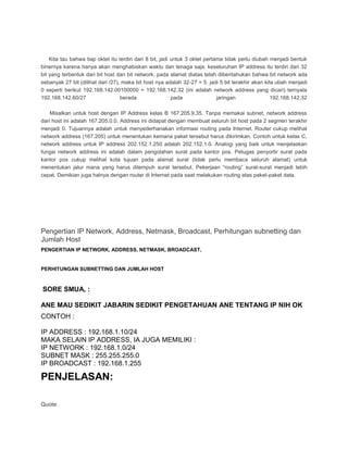 Kita tau bahwa tiap oktet itu terdiri dari 8 bit, jadi untuk 3 oktet pertama tidak perlu diubah menjadi bentuk
binernya karena hanya akan menghabiskan waktu dan tenaga saja. keseluruhan IP address itu terdiri dari 32
bit yang terbentuk dari bit host dan bit network. pada alamat diatas telah diberitahukan bahwa bit network ada
sebanyak 27 bit (dilihat dari /27), maka bit host nya adalah 32-27 = 5. jadi 5 bit terakhir akan kita ubah menjadi
0 seperti berikut 192.168.142.00100000 = 192.168.142.32 (ini adalah network address yang dicari) ternyata
192.168.142.60/27 berada pada jaringan 192.168.142.32
Misalkan untuk host dengan IP Address kelas B 167.205.9.35. Tanpa memakai subnet, network address
dari host ini adalah 167.205.0.0. Address ini didapat dengan membuat seluruh bit host pada 2 segmen terakhir
menjadi 0. Tujuannya adalah untuk menyederhanakan informasi routing pada Internet. Router cukup melihat
network address (167.205) untuk menentukan kemana paket tersebut harus dikirimkan. Contoh untuk kelas C,
network address untuk IP address 202.152.1.250 adalah 202.152.1.0. Analogi yang baik untuk menjelaskan
fungsi network address ini adalah dalam pengolahan surat pada kantor pos. Petugas penyortir surat pada
kantor pos cukup melihat kota tujuan pada alamat surat (tidak perlu membaca seluruh alamat) untuk
menentukan jalur mana yang harus ditempuh surat tersebut. Pekerjaan “routing” surat-surat menjadi lebih
cepat. Demikian juga halnya dengan router di Internet pada saat melakukan routing atas paket-paket data.
Pengertian IP Network, Address, Netmask, Broadcast, Perhitungan subnetting dan
Jumlah Host
PENGERTIAN IP NETWORK, ADDRESS, NETMASK, BROADCAST,
PERHITUNGAN SUBNETTING DAN JUMLAH HOST
SORE SMUA, :
ANE MAU SEDIKIT JABARIN SEDIKIT PENGETAHUAN ANE TENTANG IP NIH OK
CONTOH :
IP ADDRESS : 192.168.1.10/24
MAKA SELAIN IP ADDRESS, IA JUGA MEMILIKI :
IP NETWORK : 192.168.1.0/24
SUBNET MASK : 255.255.255.0
IP BROADCAST : 192.168.1.255
PENJELASAN:
IP NETWORK
Quote:
 