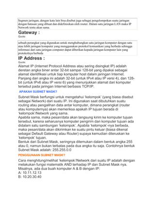 Segmen jaringan, dengan kata lain bisa disebut juga sebagai pengelompokan suatu jaringan
dengan batasan yang dibuat dan didefinisikan oleh router. Dalam satu jaringan LAN maka IP
Network tentu akan sama.
Gateway :
Quote:
sebuah perangkat yang digunakan untuk menghubungkan satu jaringan komputer dengan satu
atau lebih jaringan komputer yang menggunakan protokol komunikasi yang berbeda sehingga
informasi dari satu jaringan computer dapat diberikan kepada jaringan komputer lain yang
protokolnya berbeda
IP Address :
Quote:
Alamat IP (Internet Protocol Address atau sering disingkat IP) adalah
deretan angka biner antar 32-bit sampai 128-bit yang dipakai sebagai
alamat identifikasi untuk tiap komputer host dalam jaringan Internet.
Panjang dari angka ini adalah 32-bit (untuk IPv4 atau IP versi 4), dan 128-
bit (untuk IPv6 atau IP versi 6) yang menunjukkan alamat dari komputer
tersebut pada jaringan Internet berbasis TCP/IP.
APAKAH SUBNET MASK?
Subnet Mask berfungsi untuk mengetahui „kelompok‟ (yang biasa disebut
sebagai Network) dari suatu IP. Ini digunakan saat dibutuhkan suatu
routing atau pengalihan data antar komputer, dimana perangkat (router
atau komputernya) akan memeriksa apakah IP tujuan berada di
„kelompok‟/Network yang sama.
Apabila sama, maka pesan/data akan langsung kirim ke komputer tujuan
tersebut, karena seharusnya komputer pengirim dan komputer tujuan ada
didalam satu sambungan „kelompok‟. Apabila „kelompok‟-nya berbeda,
maka pesan/data akan dikirimkan ke suatu pintu keluar (biasa dikenal
sebagai Default Gateway atau Router) supaya kemudian diteruskan ke
„kelompok‟ tujuan.
Bentuk dari Subnet Mask, seringnya ditemukan dalam bentuk angka 255
atau 0, namun bukan terbatas pada dua angka itu saja. Contohnya bentuk
Subnet Mask adalah: 255.255.0.0
PENGGUNAAN SUBNET MASK?
Cara menghitung/melihat „kelompok‟/Network dari suatu IP adalah dengan
melakukan fungsi matematik AND terhadap IP dan Subnet Mask nya.
Misalnya, ada dua buah komputer A & B dengan IP:
A: 10.11.12.13
B: 10.20.30.40
 