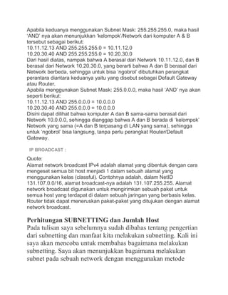Apabila keduanya menggunakan Subnet Mask: 255.255.255.0, maka hasil
„AND‟ nya akan menunjukkan „kelompok‟/Network dari komputer A & B
tersebut sebagai berikut:
10.11.12.13 AND 255.255.255.0 = 10.11.12.0
10.20.30.40 AND 255.255.255.0 = 10.20.30.0
Dari hasil diatas, nampak bahwa A berasal dari Network 10.11.12.0, dan B
berasal dari Network 10.20.30.0, yang berarti bahwa A dan B berasal dari
Network berbeda, sehingga untuk bisa „ngobrol‟ dibutuhkan perangkat
perantara diantara keduanya yaitu yang disebut sebagai Default Gateway
atau Router.
Apabila menggunakan Subnet Mask: 255.0.0.0, maka hasil „AND‟ nya akan
seperti berikut:
10.11.12.13 AND 255.0.0.0 = 10.0.0.0
10.20.30.40 AND 255.0.0.0 = 10.0.0.0
Disini dapat dilihat bahwa komputer A dan B sama-sama berasal dari
Network 10.0.0.0, sehingga dianggap bahwa A dan B berada di „kelompok‟
Network yang sama (=A dan B terpasang di LAN yang sama), sehingga
untuk „ngobrol‟ bisa langsung, tanpa perlu perangkat Router/Default
Gateway.
IP BROADCAST :
Quote:
Alamat network broadcast IPv4 adalah alamat yang dibentuk dengan cara
mengeset semua bit host menjadi 1 dalam sebuah alamat yang
menggunakan kelas (classful). Contohnya adalah, dalam NetID
131.107.0.0/16, alamat broadcast-nya adalah 131.107.255.255. Alamat
network broadcast digunakan untuk mengirimkan sebuah paket untuk
semua host yang terdapat di dalam sebuah jaringan yang berbasis kelas.
Router tidak dapat meneruskan paket-paket yang ditujukan dengan alamat
network broadcast.
Perhitungan SUBNETTING dan Jumlah Host
Pada tulisan saya sebelumnya sudah dibahas tentang pengertian
dari subnetting dan manfaat kita melakukan subnetting. Kali ini
saya akan mencoba untuk membahas bagaimana melakukan
subnetting. Saya akan menunjukkan bagaimana melakukan
subnet pada sebuah network dengan menggunakan metode
 