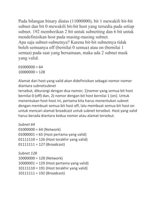 Pada bilangan binary diatas (11000000), bit 1 mewakili bit-bit
subnet dan bit 0 mewakili bit-bit host yang tersedia pada setiap
subnet. 192 memberikan 2 bit untuk subnetting dan 6 bit untuk
mendefinisikan host pada masing-masing subnet.
Apa saja subnet-subnetnya? Karena bit-bit subnetnya tidak
boleh semuanya off (bernilai 0 semua) atau on (bernilai 1
semua) pada saat yang bersamaan, maka ada 2 subnet mask
yang valid.
01000000 = 64
10000000 = 128
Alamat dari host yang valid akan didefinisikan sebagai nomor-nomor
diantara subnetsubnet
tersebut, dikurangi dengan dua nomor; 1)nomor yang semua bit host
bernilai 0 (off) dan, 2) nomor dengan bit host bernilai 1 (on). Untuk
menentukan host-host ini, pertama kita harus menentukan subnet
dengan membuat semua bit host off, lalu membuat semua bit host on
untuk mencari alamat broadcast untuk subnet tersebut. Host yang valid
harus berada diantara kedua nomor atau alamat tersebut.
Subnet 64
01000000 = 64 (Network)
01000001 = 65 (Host pertama yang valid)
01111110 = 126 (Host terakhir yang valid)
01111111 = 127 (Broadcast)
Subnet 128
10000000 = 128 (Network)
10000001 = 129 (Host pertama yang valid)
10111110 = 191 (Host terakhir yang valid)
10111111 = 192 (Broadcast)
 