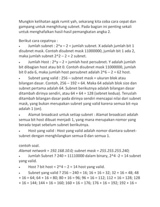 Mungkin kelihatan agak rumit yah, sekarang kita coba cara cepat dan
gampang untuk menghitung subnet. Pada bagian ini penting sekali
untuk menghafalkan hasil-hasil pemangkatan angka 2.
Berikut cara cepatnya :
Jumlah subnet : 2^x – 2 = jumlah subnet. X adalah jumlah bit 1
disubnet mask. Contoh disubnet mask 11000000, jumlah bit 1 ada 2,
maka jumlah subnet 2^2 – 2 = 2 subnet.
Jumlah Host : 2^y – 2 = jumlah host persubnet. Y adalah jumlah
bit dibagian host atau bit 0. Contoh disubnet mask 11000000, jumlah
bit 0 ada 6, maka jumlah host persubnet adalah 2^6 – 2 = 62 host.
Subnet yang valid : 256 – subnet mask = ukuran blok atau
bilangan dasar. Contoh, 256 – 192 = 64. Maka 64 adalah blok size dan
subnet pertama adalah 64. Subnet berikutnya adalah bilangan dasar
ditambah dirinya sendiri, atau 64 + 64 = 128 (sebnet kedua). Teruslah
ditambah bilangan dasar pada dirinya sendiri mencapai nilai dari subnet
mask, yang bukan merupakan subnet yang valid karena semua bit-nya
adalah 1 (on).
Alamat broadcast untuk setiap subnet : Alamat broadcast adalah
semua bit host dibuat menjadi 1, yang mana merupakan nomor yang
berada tepat sebelum subnet berikutnya.
Host yang valid : Host yang valid adalah nomor diantara subnet-
subnet dengan menghilangkan semua 0 dan semua 1.
contoh soal.
Alamat network = 192.168.10.0; subnet mask = 255.255.255.240;
Jumlah Subnet ? 240 = 11110000 dalam binary, 2^4 -2 = 14 subnet
yang valid.
Host ? bit host = 2^4 – 2 = 14 host yang valid.
Subnet yang valid ? 256 – 240 = 16; 16 + 16 = 32; 32 + 16 = 48; 48
+ 16 = 64; 64 + 16 = 80; 80 + 16 = 96; 96 + 16 = 112; 112 + 16 = 128; 128
+ 16 = 144; 144 + 16 = 160; 160 + 16 = 176; 176 + 16 = 192; 192 + 16 =
 