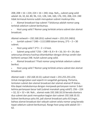 208; 208 + 16 = 224; 224 + 16 = 240; stop. Nah,,, subnet yang valid
adalah 16, 32, 64, 80, 96, 112, 128, 144, 160, 176, 192, 208, 224. 240
tidak termasuk karena sudah merupakan subnet masknya kita.
Alamat broadcast tiap subnet ? Selalunya adalah nomor yang
terletak sebelum subnet berikutnya.
Host yang valid ? Nomor yang terletak antara subnet dan alamat
broadcast.
Alamat network = 192.168.20.0; subnet mask = 255.255.248.0;
Jumlah subnet ? 248 = 11111000 dalam binary, 2^5 – 2 = 30
subnet.
Host yang valid ? 2^3 – 2 = 6 host.
Subnet yang valid ? 256 – 248 = 8; 8 + 8 = 16; 16 + 8 = 24; dan
seterusnya dimana hasilnya ditambahkan dengan dirinya sendiri dan
berhenti sampai 248. Itulah subnet yang valid.
Alamat broadcast ? Pasti nomor yang terletak sebelum subnet
berikut.
Host yang valid ? Nomor yang terletak antara subnet dan alamat
broadcast.
Alamat node = 192.168.10.33; subnet mask = 255.255.255.224;
Untuk mengerjakan soal seperti ini sangatlah gampang. Pertama,
tentukan subnet dan alamat broadcast dari alamat-alamat IP diatas.
Kita dapat melakukannya dengan menjawab pertanyaan nomor 3 dari
kelima pertanyaan besar tadi (subnet manakah yang valid?). 256 – 224
= 32; 32 + 32 = 64. Nah… alamat node 192.168.10.33 berada diantara
dua subnet dan pasti merupakan bagian dari subnet 192.168.10.32.
Subnet berikutnya yaitu 64, jadi alamat broadcast yaitu 63 (ingat…
bahwa alamat broadcast dari sebuah subnet selalu nomor yang berada
tepat sebelum subnet berikutnya). Range host yang valid adalah 33 –
62.
 