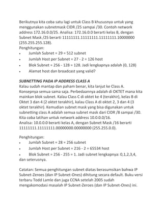 Berikutnya kita coba satu lagi untuk Class B khususnya untuk yang
menggunakan subnetmask CIDR /25 sampai /30. Contoh network
address 172.16.0.0/25. Analisa: 172.16.0.0 berarti kelas B, dengan
Subnet Mask /25 berarti 11111111.11111111.11111111.10000000
(255.255.255.128).
Penghitungan:
Jumlah Subnet = 29 = 512 subnet
Jumlah Host per Subnet = 27 - 2 = 126 host
Blok Subnet = 256 - 128 = 128. Jadi lengkapnya adalah (0, 128)
Alamat host dan broadcast yang valid?
SUBNETTING PADA IP ADDRESS CLASS A
Kalau sudah mantap dan paham benar, kita lanjut ke Class A.
Konsepnya semua sama saja. Perbedaannya adalah di OKTET mana kita
mainkan blok subnet. Kalau Class C di oktet ke 4 (terakhir), kelas B di
Oktet 3 dan 4 (2 oktet terakhir), kalau Class A di oktet 2, 3 dan 4 (3
oktet terakhir). Kemudian subnet mask yang bisa digunakan untuk
subnetting class A adalah semua subnet mask dari CIDR /8 sampai /30.
Kita coba latihan untuk network address 10.0.0.0/16.
Analisa: 10.0.0.0 berarti kelas A, dengan Subnet Mask /16 berarti
11111111.11111111.00000000.00000000 (255.255.0.0).
Penghitungan:
Jumlah Subnet = 28 = 256 subnet
Jumlah Host per Subnet = 216 - 2 = 65534 host
Blok Subnet = 256 - 255 = 1. Jadi subnet lengkapnya: 0,1,2,3,4,
dan seterusnya.
Catatan: Semua penghitungan subnet diatas berasumsikan bahwa IP
Subnet-Zeroes (dan IP Subnet-Ones) dihitung secara default. Buku versi
terbaru Todd Lamle dan juga CCNA setelah 2005 sudah
mengakomodasi masalah IP Subnet-Zeroes (dan IP Subnet-Ones) ini.
 