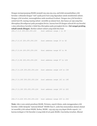 Dengan memperpanjang MASK menjadi 255.255.255.224, and telah menambahkan 3 bit
bernilai 1 (ditandai dengan ―sub‖) pada porsi host yang digunakan untuk membentuk subnet.
Dengan 3 bit tersebut, memungkinkan anda membuat 8 subnet. Dengan sisa 5 bit bernilai 0
untuk host ID, masing-masing subnet memiliki 32 alamat host, dan hanya 30 saja yang bisa
diterapkan/diconfigurasi pada perangkat/device, karena host ID dengan seluruh bit nya bernilai
1 atau seluruhnya bernilai 0 tidak bisa diterapkan pada perangkat/device. (Ini sangat penting
sekali untuk diingat). Berikut subnet-subnet yang telah kita buat:
204.17.5.0 255.255.255.224 host address range 1 to 30
204.17.5.32 255.255.255.224 host address range 33 to 62
204.17.5.64 255.255.255.224 host address range 65 to 94
204.17.5.96 255.255.255.224 host address range 97 to 126
204.17.5.128 255.255.255.224 host address range 129 to 158
204.17.5.160 255.255.255.224 host address range 161 to 190
204.17.5.192 255.255.255.224 host address range 193 to 222
204.17.5.224 255.255.255.224 host address range 225 to 254
Note: Ada 2 cara untuk penulisan MASK. Pertama, seperti diatas, anda menggunakan 3 bit
bernilai 1 lebih daripada ―natural/default‖ MASK Class C, anda bisa menyatakan alamat-alamat
ini memiliki 3-bit subnet MASK. Kedua, MASK : 255.255.255.224 dapat ditulis seperti: /27
karena terdapat 27 bit (bernilai 1) yang telah di set pada MASK. Cara kedua tersebut, dikenal
 