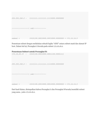 255.255.240.0 - 11111111.11111111.11110000.00000000
-----------------| sub|------------
subnet = 10101100.00010000.00010000.00000000 = 172.16.16.0
Penentuan subnet dengan melakukan sebuah logika ―AND‖ antara subnet mask dan alamat IP
host. Dalam hal ini, Perangkat A berada pada subnet 172.16.16.0.
Penentuan Subnet untuk Perangkat B:
172.16.28.15 - 10101100.00010000.00011100.00001111
255.255.240.0 - 11111111.11111111.11110000.00000000
-----------------| sub|------------
subnet = 10101100.00010000.00010000.00000000 = 172.16.16.0
Dari hasil diatas, disimpulkan bahwa Perangkat A dan Perangkat B berada/memiliki subnet
yang sama , yaitu 172.16.16.0.
 