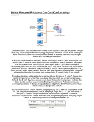 Belajar Mengenal IP-Address Dan Cara Konfigurasinya
| | 1 comment
Jumlah IP address yang tersedia secara teoritis adalah 255×255x255×255 atau sekitar 4 milyar
lebih yang harus dibagikan ke seluruh pengguna jaringan internet di seluruh dunia. Pembagian
kelas-kelas ini ditujukan untuk mempermudah alokasi IP Address, baik untuk host/jaringan
tertentu atau untuk keperluan tertentu.
IP Address dapat dipisahkan menjadi 2 bagian, yakni bagian network (net ID) dan bagian host
(host ID). Net ID berperan dalam identifikasi suatu network dari network yang lain, sedangkan
host ID berperan untuk identifikasi host dalam suatu network. Jadi, seluruh host yang
tersambung dalam jaringan yang sama memiliki net ID yang sama. Sebagian dari bit-bit bagian
awal dariIP Address merupakan network bit/network number, sedangkan sisanya untuk host.
Garis pemisah antara bagian network dan host tidak tetap, bergantung kepada kelas network.IP
address dibagi ke dalam lima kelas, yaitu kelas A, kelas B, kelas C, kelas D dan kelas E.
Perbedaan tiap kelas adalah pada ukuran dan jumlahnya. Contohnya IP kelas A dipakai oleh
sedikit jaringan namun jumlah host yang dapat ditampung oleh tiap jaringan sangat besar.
Kelas D dan E tidak digunakan secara umum, kelas D digunakan bagi jaringan multicast dan
kelas E untuk keprluan eksperimental. Perangkat lunakInternet Protocol menentukan
pembagian jenis kelas ini dengan menguji beberapa bit pertama dari IP Address. Penentuan
kelas ini dilakukan dengan cara berikut :
Bit pertama IP address kelas A adalah 0, dengan panjang net ID 8 bit dan panjang host ID 24
bit. Jadi byte pertama IP address kelas A mempunyai range dari 0-127. Jadi pada kelas A
terdapat 127 network dengan tiap network dapat menampung sekitar 16 juta host
(255×255x255).IP address kelas A diberikan untuk jaringan dengan jumlah host yang sangat
besar, IP kelas ini dapat dilukiskan pada gambar berikut ini:
 
