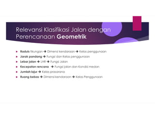 Relevansi Klasifikasi Jalan dengan
Perencanaan Geometrik
Raduis tikungan  Dimensi kendaraan  Kelas penggunaan
Jarak pandang  Fungsi dan Kelas penggunaan
Lebar jalan  LHR  Fungsi Jalan
Kecepatan rencana  Fungsi jalan dan Kondisi medan
Jumlah lajur  Kelas prasarana
Ruang bebas  Dimensi kendaraan  Kelas Penggunaan
 