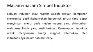 Macam-macam Simbol Induktor
Sebuah induktor atau reaktor adalah sebuah komponen
elektronika pasif (kebanyakan berbentuk torus) yang dapat
menyimpan energi pada medan magnet yang ditimbulkan
oleh arus listrik yang melintasinya. Kemampuan induktor
untuk menyimpan energi magnet ditentukan oleh
induktansinya, dalam satuan Henry.
 
