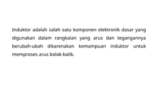 Induktor adalah salah satu komponen elektronik dasar yang
digunakan dalam rangkaian yang arus dan tegangannya
berubah-ubah dikarenakan kemampuan induktor untuk
memproses arus bolak-balik.
 