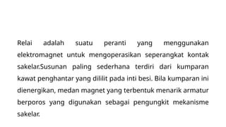 Relai adalah suatu peranti yang menggunakan
elektromagnet untuk mengoperasikan seperangkat kontak
sakelar.Susunan paling sederhana terdiri dari kumparan
kawat penghantar yang dililit pada inti besi. Bila kumparan ini
dienergikan, medan magnet yang terbentuk menarik armatur
berporos yang digunakan sebagai pengungkit mekanisme
sakelar.
 