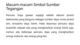 Macam-macam Simbol Sumber
Tegangan
Pencatu Daya (power supply) adalah sebuah piranti
elektronika yang berguna sebagai sumber daya untuk piranti
lain, terutama daya listrik. Pada dasarnya pencatu daya
bukanlah sebuah alat yang menghasilkan energi listrik saja,
namun ada beberapa pencatu daya yang menghasilkan
energi mekanik, dan energi yang lain.
 