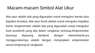 Macam-macam Simbol Alat Ukur
Alat ukur adalah alat yang digunakan untuk mengukur benda atau
kejadian tersebut. Alat ukur listrik adalah untuk mengukur kejadian
listrik. Amperemeter adalah alat yang digunakan untuk mengukur
kuat aruslistrik yang ada dalam rangkaian tertutup.Amperemeter
biasanya dipasang berderet dengan elemenlistrik.ara
menggunakannya adalah dengan menyisipkan amperemeter
secara langsung ke rangkaian.
 