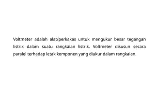 Voltmeter adalah alat/perkakas untuk mengukur besar tegangan
listrik dalam suatu rangkaian listrik. Voltmeter disusun secara
paralel terhadap letak komponen yang diukur dalam rangkaian.
 