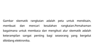 Gambar skematik rangkaian adalah peta untuk mendisain,
membuat dan mencari kesalahan rangkaian.Pemahaman
bagaimana untuk membaca dan mengikuti alur skematik adalah
keterampilan sangat penting bagi seseorang yang bergelut
dibidang elektronika.
 