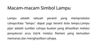 Macam-macam Simbol Lampu
Lampu adalah sebuah peranti yang memproduksi
cahaya.Kata "lampu" dapat juga berarti bola lampu.Lampu
pijar adalah sumber cahaya buatan yang dihasilkan melalui
penyaluran arus listrik melalui filamen yang kemudian
memanas dan menghasilkan cahaya.
 