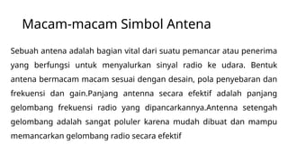 Macam-macam Simbol Antena
Sebuah antena adalah bagian vital dari suatu pemancar atau penerima
yang berfungsi untuk menyalurkan sinyal radio ke udara. Bentuk
antena bermacam macam sesuai dengan desain, pola penyebaran dan
frekuensi dan gain.Panjang antenna secara efektif adalah panjang
gelombang frekuensi radio yang dipancarkannya.Antenna setengah
gelombang adalah sangat poluler karena mudah dibuat dan mampu
memancarkan gelombang radio secara efektif
 