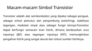 Macam-macam Simbol Transistor
Transistor adalah alat semikonduktor yang dipakai sebagai penguat,
sebagai sirkuit pemutus dan penyambung (switching), stabilisasi
tegangan, modulasi sinyal atau sebagai fungsi lainnya.Transistor
dapat berfungsi semacam kran listrik, dimana berdasarkan arus
inputnya (BJT) atau tegangan inputnya (FET), memungkinkan
pengaliran listrik yang sangat akurat dari sirkuit sumber listriknya.
 
