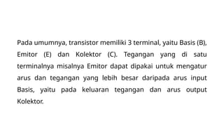 Pada umumnya, transistor memiliki 3 terminal, yaitu Basis (B),
Emitor (E) dan Kolektor (C). Tegangan yang di satu
terminalnya misalnya Emitor dapat dipakai untuk mengatur
arus dan tegangan yang lebih besar daripada arus input
Basis, yaitu pada keluaran tegangan dan arus output
Kolektor.
 