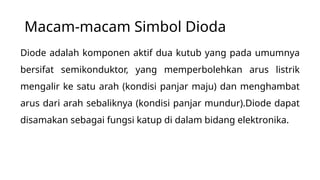 Macam-macam Simbol Dioda
Diode adalah komponen aktif dua kutub yang pada umumnya
bersifat semikonduktor, yang memperbolehkan arus listrik
mengalir ke satu arah (kondisi panjar maju) dan menghambat
arus dari arah sebaliknya (kondisi panjar mundur).Diode dapat
disamakan sebagai fungsi katup di dalam bidang elektronika.
 