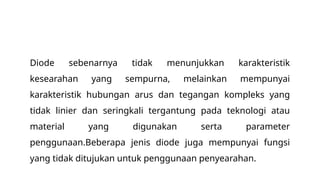 Diode sebenarnya tidak menunjukkan karakteristik
kesearahan yang sempurna, melainkan mempunyai
karakteristik hubungan arus dan tegangan kompleks yang
tidak linier dan seringkali tergantung pada teknologi atau
material yang digunakan serta parameter
penggunaan.Beberapa jenis diode juga mempunyai fungsi
yang tidak ditujukan untuk penggunaan penyearahan.
 
