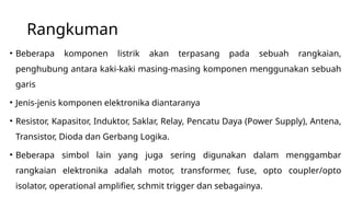 Rangkuman
• Beberapa komponen listrik akan terpasang pada sebuah rangkaian,
penghubung antara kaki-kaki masing-masing komponen menggunakan sebuah
garis
• Jenis-jenis komponen elektronika diantaranya
• Resistor, Kapasitor, Induktor, Saklar, Relay, Pencatu Daya (Power Supply), Antena,
Transistor, Dioda dan Gerbang Logika.
• Beberapa simbol lain yang juga sering digunakan dalam menggambar
rangkaian elektronika adalah motor, transformer, fuse, opto coupler/opto
isolator, operational amplifier, schmit trigger dan sebagainya.
 