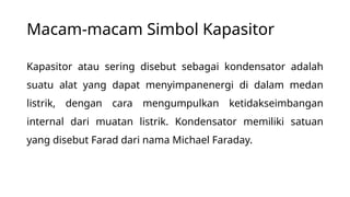 Macam-macam Simbol Kapasitor
Kapasitor atau sering disebut sebagai kondensator adalah
suatu alat yang dapat menyimpanenergi di dalam medan
listrik, dengan cara mengumpulkan ketidakseimbangan
internal dari muatan listrik. Kondensator memiliki satuan
yang disebut Farad dari nama Michael Faraday.
 