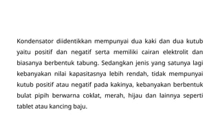 Kondensator diidentikkan mempunyai dua kaki dan dua kutub
yaitu positif dan negatif serta memiliki cairan elektrolit dan
biasanya berbentuk tabung. Sedangkan jenis yang satunya lagi
kebanyakan nilai kapasitasnya lebih rendah, tidak mempunyai
kutub positif atau negatif pada kakinya, kebanyakan berbentuk
bulat pipih berwarna coklat, merah, hijau dan lainnya seperti
tablet atau kancing baju.
 