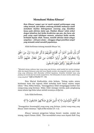 1 
Memahami Makna Khusyu' 
Kata Khusyu’ sampai saat ini masih menjadi perbincangan yang cukup menarik, dan bahkan cenderung direduksi maknanya untuk memahami kualitas keberagamaan seseorang yang diarahkan hanya pada aktivitas shalat saja. Padahal, khusyu’ selalu terkait dengan kehadiran hati ketika beraktivitas apa pun, dan harus ada pada setiap aspek kehidupan manusia, utamanya ketika mereka beribadah kepada Allah. Namun, memilih aktivitas shalat sebagai sampelnya – oleh para ulama -- dianggap sebagai pemilihan sampel yang memadai untuk mewakili populasinya. 
Allah berfirman tentang masalah khusyu' ini, 
ن تََْشَعَ قُلُوبُهُمْ لِِِكْرِ اذللَِّ وَمَا نَزَلَ مِنَ الَْْقِّ 
َ 
نِ لِذلَِّينَ آمَنُوا أ 
ْ 
لَمْ يَأ 
َ 
أ 
مَدُ 
َْوتُوا الْكِتَابَ مِن قَبْلُ فَطَالَ عَلَيْهِمُ الْ 
ُ 
وَلََ يَكُونُوا كََذلِِينَ أ 
فَقَسَتْ قُلُوبُهُمْ وَكَثِيرٌ مِّنْهُمْ فَاسِقُونَ 
"Belumkah datang waktunya bagi orang-orang yang beriman, untuk tunduk hati mereka mengingat Allah dan kepada kebenaran yang telah turun (kepada mereka), dan janganlah mereka seperti orang- orang yang sebelumnya telah diturunkan Al-Kitab kepadanya, kemudian berlalulah masa yang panjang atas mereka lalu hati mereka menjadi keras. Dan kebanyakan di antara mereka adalah orang- orang yang fasik." (QS al-Hadîd/57: 16). 
Ibnu Mas'ud Radhiyallahu Anhu berkata, "Selang waktu antara keislaman kami dan teguran Allah terhadap kami hanya selama empat tahun." Ibnu Abbas berkata, "Sesungguhnya Allah menganggap lamban hati orang-orang yang beriman. Maka Allah menegur mereka pada penghujung masa selama tiga belas tahun setelah turunnya al-Qur'an. 
Lalu Allah berfirman, 
فْلَحَ الْمُؤْمِ 
َ 
﴾ قَدْ أ نُونَ ﴿ ١﴾ اذلِِينَ هُمْ فِِ صَلََتِهِمْ خَاشِعُونَ ﴿ ٢ 
"Sesungguhnya beruntunglah orang-orang yang beriman, (yaitu) orang-orang yang khusyu' dalam shalatnya." (QS al-Mu’minûn/23: 1-2). 
Khusyu' menurut pengertian bahasa berarti: tunduk, rendah dan tenang, seperti firman Allah, "Dan merendahlah semua suara kepada Rabb Yang  