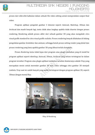 MULTIMEDIA SMK NEGERI 1 PUNGGING
MOJOKERTO
PROV. J A W A T I M U R
SMK NEGERI 1 PUNGGING MOJOKERTO JAWA TIMUR
proses dari efek-efek kalkulasi dalam sebuah file video editing untuk memproduksi output final
video.
Program aplikasi pengolah gambar 3 dimensi seperti Autocad, Sketchup, 3Dmax dan
Archicad dan masih banyak lagi, tentu tidak akan lengkap apabila tidak disertai dengan proses
rendering. Rendering adalah proses akhir dari sebuah gambar 3D yang akan mengubah citra
visual grafik standard ke citra visual grafik realistis. Proses rendering banyak dilakukan di bidang
pengolahan gambar Arsitektur dan animasi, sehingga butuh proses setting render yang detail dan
proses rendering yang lama apabila gambar 3D yang dibuat terlalu kompleks.
Proses Rendering tentu tidak lepas dari program atau plugin tambahan yang di install ke
program aplikasi seperti sketchup, Autocad, 3Dmax, Archicad yang belum terintegrasi ke dalam
program tersebut. Program atau plugin aplikasi tambahan tersebut diantaranya adalah Vray yang
merupakan mesin untuk merender gambar 3D atau video sehingga citra gambar 3D menjadi
realistis. Vray saat ini sudah banyak yang sudah terintegrasi dengan program aplikasi 3D, seperti
3Dmax dengan mental Ray.
VRay 3D Rendering
 
