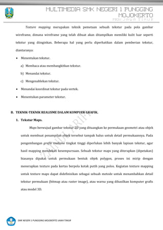MULTIMEDIA SMK NEGERI 1 PUNGGING
MOJOKERTO
PROV. J A W A T I M U R
SMK NEGERI 1 PUNGGING MOJOKERTO JAWA TIMUR
Texture mapping merupakan teknik pemetaan sebuah tekstur pada pola gambar
wireframe, dimana wireframe yang telah dibuat akan ditampilkan memiliki kulit luar seperti
tekstur yang diinginkan. Beberapa hal yang perlu diperhatikan dalam pemberian tekstur,
diantaranya:
 Menentukan tekstur.
a) Membaca atau membangkitkan tekstur.
b) Menandai tekstur.
c) Mengenablekan tekstur.
 Menandai koordinat tekstur pada vertek.
 Menentukan parameter tekstur.
B. TEKNIK-TEKNIK REALISME DALAM KOMPUER GRAFIK.
1. Tekstur Maps.
Maps berwujud gambar tekstur 2D yang dituangkan ke permukaan geometri atau objek
untuk membuat penampilan objek tersebut tampak halus untuk detail permukaannya. Pada
pengembangan grafik realisme tingkat tinggi diperlukan lebih banyak lapisan tekstur, agar
hasil mapping mendekati kesempurnaan. Sebuah tekstur maps yang diterapkan (dipetakan)
biasanya dipakai untuk permukaan bentuk objek polygon, proses ini mirip dengan
menerapkan texture pada kertas berpola kotak putih yang polos. Kegiatan texture mapping
untuk texture maps dapat didefinisikan sebagai sebuah metode untuk menambahkan detail
tekstur permukaan (bitmap atau raster image), atau warna yang dihasilkan komputer grafis
atau model 3D.
 