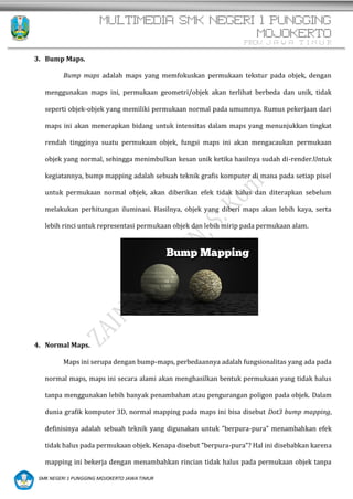MULTIMEDIA SMK NEGERI 1 PUNGGING
MOJOKERTO
PROV. J A W A T I M U R
SMK NEGERI 1 PUNGGING MOJOKERTO JAWA TIMUR
3. Bump Maps.
Bump maps adalah maps yang memfokuskan permukaan tekstur pada objek, dengan
menggunakan maps ini, permukaan geometri/objek akan terlihat berbeda dan unik, tidak
seperti objek-objek yang memiliki permukaan normal pada umumnya. Rumus pekerjaan dari
maps ini akan menerapkan bidang untuk intensitas dalam maps yang menunjukkan tingkat
rendah tingginya suatu permukaan objek, fungsi maps ini akan mengacaukan permukaan
objek yang normal, sehingga menimbulkan kesan unik ketika hasilnya sudah di-render.Untuk
kegiatannya, bump mapping adalah sebuah teknik grafis komputer di mana pada setiap pixel
untuk permukaan normal objek, akan diberikan efek tidak halus dan diterapkan sebelum
melakukan perhitungan iluminasi. Hasilnya, objek yang diberi maps akan lebih kaya, serta
lebih rinci untuk representasi permukaan objek dan lebih mirip pada permukaan alam.
4. Normal Maps.
Maps ini serupa dengan bump-maps, perbedaannya adalah fungsionalitas yang ada pada
normal maps, maps ini secara alami akan menghasilkan bentuk permukaan yang tidak halus
tanpa menggunakan lebih banyak penambahan atau pengurangan poligon pada objek. Dalam
dunia grafik komputer 3D, normal mapping pada maps ini bisa disebut Dot3 bump mapping,
definisinya adalah sebuah teknik yang digunakan untuk ”berpura-pura” menambahkan efek
tidak halus pada permukaan objek. Kenapa disebut ”berpura-pura”? Hal ini disebabkan karena
mapping ini bekerja dengan menambahkan rincian tidak halus pada permukaan objek tanpa
 