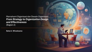 Memahami Organisasi dan Desain Organisasi:
From Strategy to Organization Design
and Effectiveness
(Bagian 2)
Seta A. Wicaksana
 