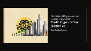 Memahami Organisasi dan
Desain Organisasi:
Public Organization
(Bagian 3)
Seta A. Wicaksana
 