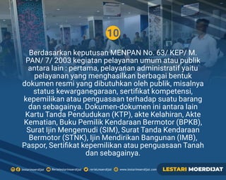 10
Berdasarkan keputusan MENPAN No. 63/ KEP/ M.
PAN/ 7/ 2003 kegiatan pelayanan umum atau publik
antara lain : pertama, pelayanan administratif yaitu
pelayanan yang menghasilkan berbagai bentuk
dokumen resmi yang dibutuhkan oleh publik, misalnya
status kewarganegaraan, sertiﬁkat kompetensi,
kepemilikan atau penguasaan terhadap suatu barang
dan sebagainya. Dokumen-dokumen ini antara lain
Kartu Tanda Pendudukan (KTP), akte Kelahiran, Akte
Kematian, Buku Pemilik Kendaraan Bermotor (BPKB),
Surat Ijin Mengemudi (SIM), Surat Tanda Kendaraan
Bermotor (STNK), Ijin Mendirikan Bangunan (IMB),
Paspor, Sertiﬁkat kepemilikan atau penguasaan Tanah
dan sebagainya.
Rerielestarimoerdijatlestarimoerdijat rerieLmoerdijat www.lestarimoerdijat.com LESTARI MOERDIJAT
 