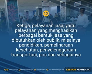 12
Ketiga, pelayanan jasa, yaitu
pelayanan yang menghasikan
berbagai bentuk jasa yang
dibutuhkan oleh publik, misalnya
pendidikan, pemeliharaan
kesehatan, penyelenggaraan
transportasi, pos dan sebagainya
Rerielestarimoerdijatlestarimoerdijat rerieLmoerdijat www.lestarimoerdijat.com LESTARI MOERDIJAT
 
