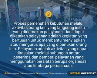 3
Proses pemenuhan kebutuhan melalui
aktivitas orang lain yang langsung inilah
yang dinamakan pelayanan. Jadi dapat
dikatakan pelayanan adalah kegiatan yang
bertujuan untuk membantu menyiapkan
atau mengurus apa yang diperlukan orang
lain. Pelayanan adalah aktivitas yang dapat
dirasakan melalui hubungan antara
penerima dan pemberi pelayanan yang
menggunakan peralatan berupa organisasi
atau lembaga perusahaan.
Rerielestarimoerdijatlestarimoerdijat rerieLmoerdijat www.lestarimoerdijat.com LESTARI MOERDIJAT
 