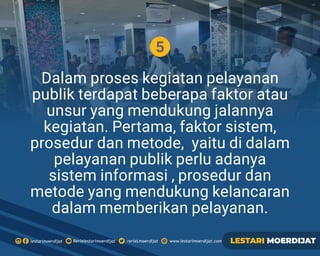 5
Dalam proses kegiatan pelayanan
publik terdapat beberapa faktor atau
unsur yang mendukung jalannya
kegiatan. Pertama, faktor sistem,
prosedur dan metode, yaitu di dalam
pelayanan publik perlu adanya
sistem informasi , prosedur dan
metode yang mendukung kelancaran
dalam memberikan pelayanan.
Rerielestarimoerdijatlestarimoerdijat rerieLmoerdijat www.lestarimoerdijat.com LESTARI MOERDIJAT
 
